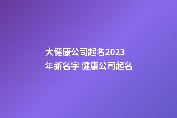 大健康公司起名2023年新名字 健康公司起名-第1張-公司起名-玄機(jī)派